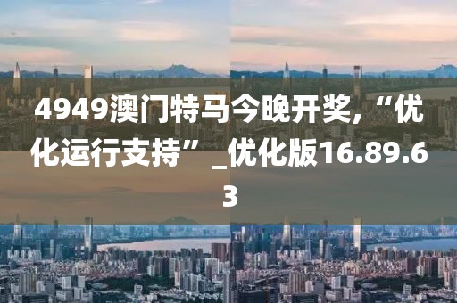 4949澳门特马今晚开奖,“优化运行支持”_优化版16.89.63