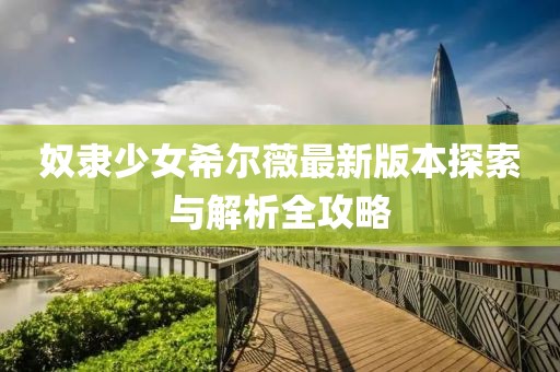 奴隶少女希尔薇最新版本探索与解析全攻略