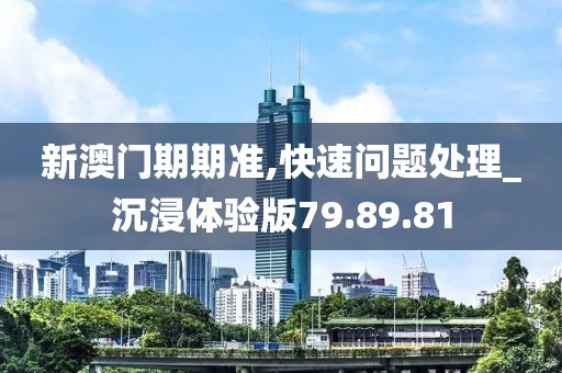 新澳门期期准,快速问题处理_沉浸体验版79.89.81