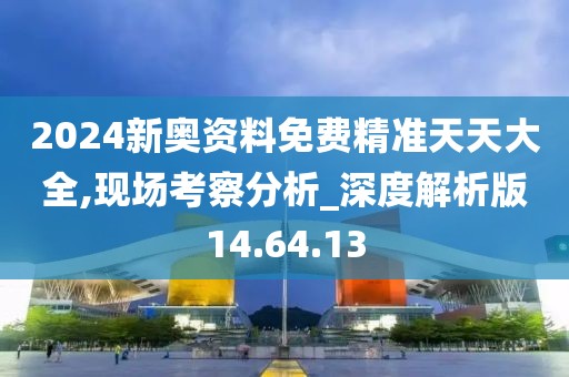 2024新奥资料免费精准天天大全,现场考察分析_深度解析版14.64.13