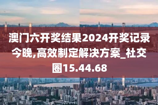 澳门六开奖结果2024开奖记录今晚,高效制定解决方案_社交圈15.44.68