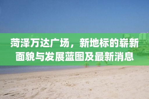菏泽万达广场，新地标的崭新面貌与发展蓝图及最新消息