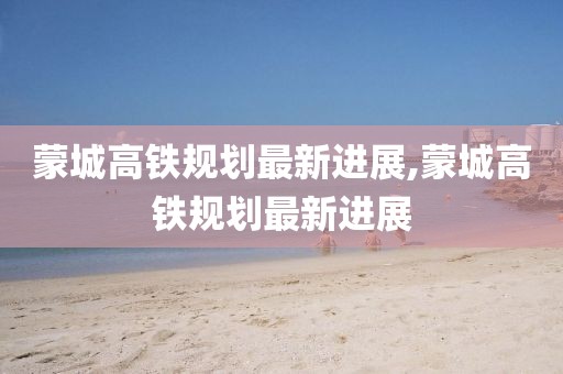 蒙城高铁规划最新进展,蒙城高铁规划最新进展