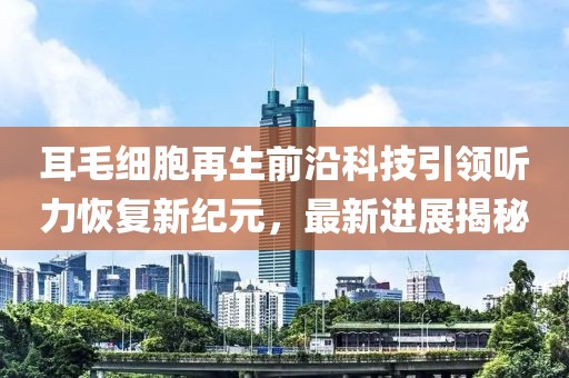 耳毛细胞再生前沿科技引领听力恢复新纪元，最新进展揭秘