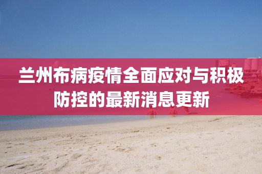 兰州布病疫情全面应对与积极防控的最新消息更新