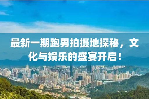 最新一期跑男拍摄地探秘，文化与娱乐的盛宴开启！