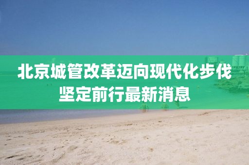 北京城管改革迈向现代化步伐坚定前行最新消息