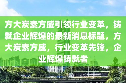 方大炭素方威引领行业变革，铸就企业辉煌的最新消息标题，方大炭素方威，行业变革先锋，企业辉煌铸就者