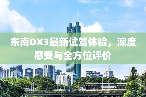 东南DX3最新试驾体验，深度感受与全方位评价