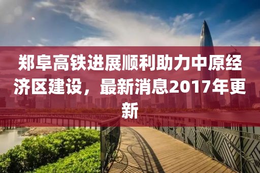 郑阜高铁进展顺利助力中原经济区建设，最新消息2017年更新