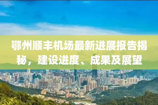 鄂州顺丰机场最新进展报告揭秘，建设进度、成果及展望