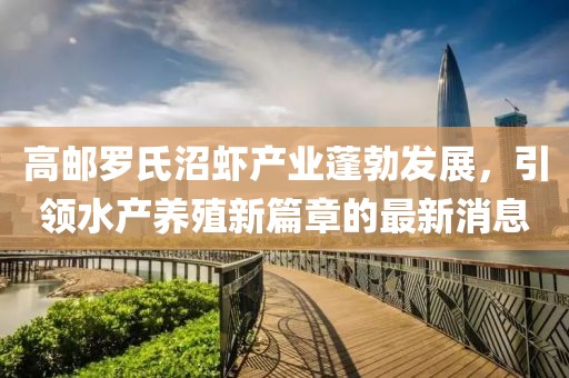 高邮罗氏沼虾产业蓬勃发展，引领水产养殖新篇章的最新消息