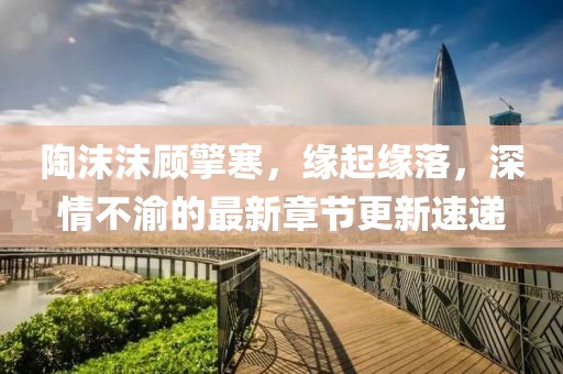 陶沫沫顾擎寒，缘起缘落，深情不渝的最新章节更新速递