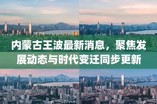 内蒙古王波最新消息，聚焦发展动态与时代变迁同步更新