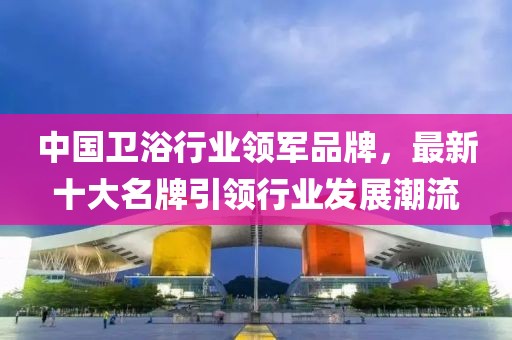 中国卫浴行业领军品牌，最新十大名牌引领行业发展潮流