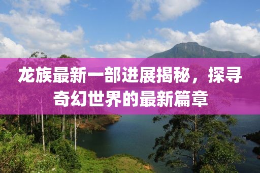 龙族最新一部进展揭秘，探寻奇幻世界的最新篇章