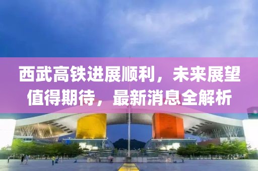 西武高铁进展顺利，未来展望值得期待，最新消息全解析