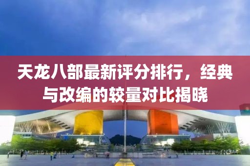 天龙八部最新评分排行，经典与改编的较量对比揭晓