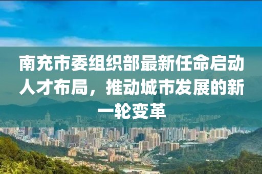 南充市委组织部最新任命启动人才布局，推动城市发展的新一轮变革