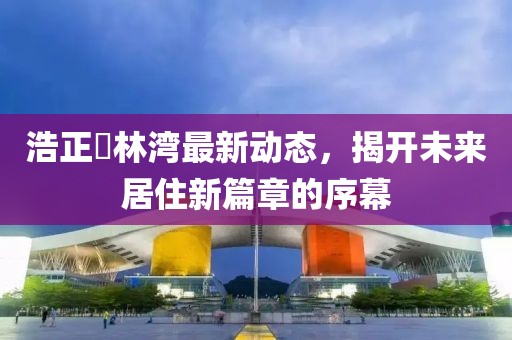 浩正渼林湾最新动态，揭开未来居住新篇章的序幕