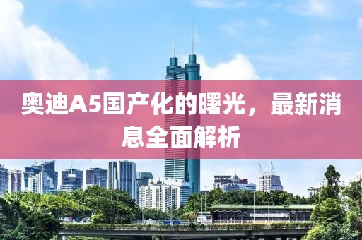 奥迪A5国产化的曙光，最新消息全面解析
