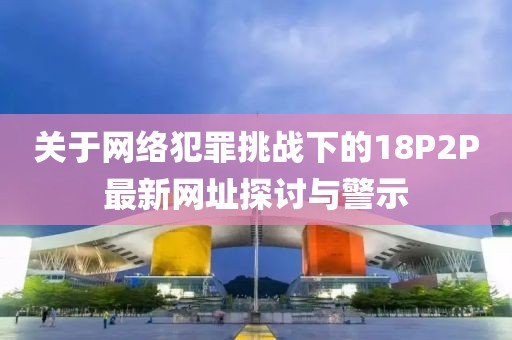 关于网络犯罪挑战下的18P2P最新网址探讨与警示