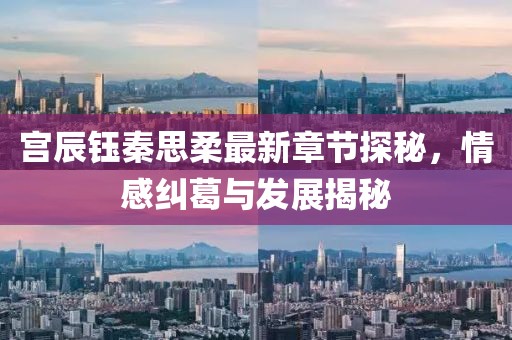 宫辰钰秦思柔最新章节探秘，情感纠葛与发展揭秘