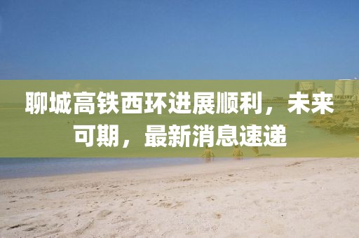 聊城高铁西环进展顺利，未来可期，最新消息速递