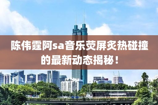 陈伟霆阿sa音乐荧屏炙热碰撞的最新动态揭秘！
