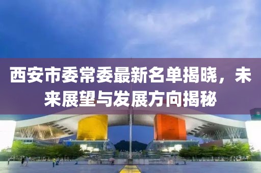 西安市委常委最新名单揭晓，未来展望与发展方向揭秘