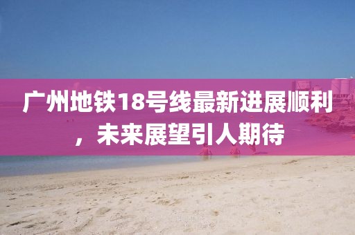 广州地铁18号线最新进展顺利，未来展望引人期待