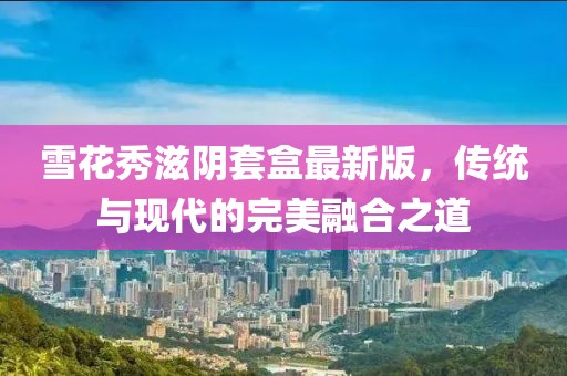 雪花秀滋阴套盒最新版，传统与现代的完美融合之道