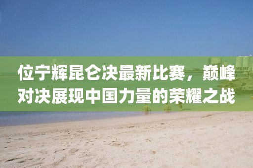 位宁辉昆仑决最新比赛，巅峰对决展现中国力量的荣耀之战