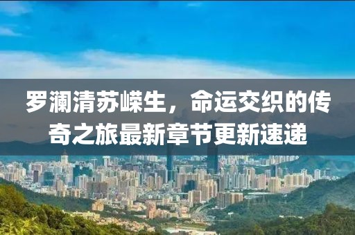 罗澜清苏嵘生，命运交织的传奇之旅最新章节更新速递