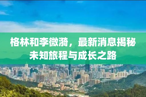 格林和李微漪，最新消息揭秘未知旅程与成长之路