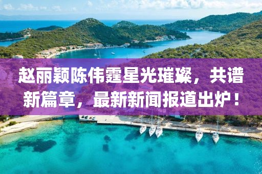赵丽颖陈伟霆星光璀璨，共谱新篇章，最新新闻报道出炉！
