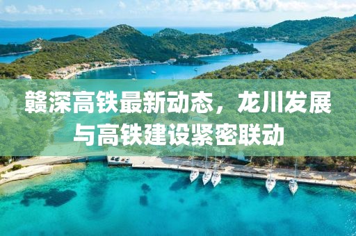 赣深高铁最新动态，龙川发展与高铁建设紧密联动