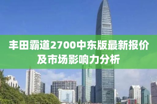 丰田霸道2700中东版最新报价及市场影响力分析