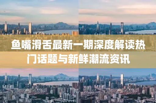 鱼嘴滑舌最新一期深度解读热门话题与新鲜潮流资讯
