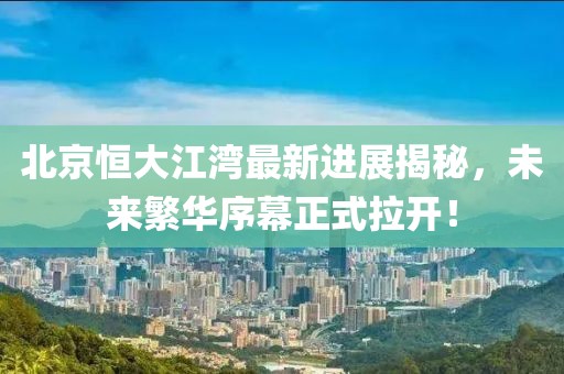 北京恒大江湾最新进展揭秘，未来繁华序幕正式拉开！