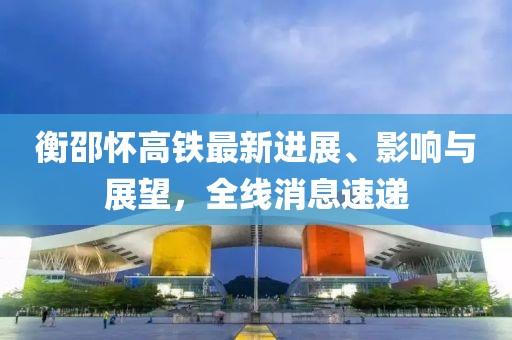 衡邵怀高铁最新进展、影响与展望，全线消息速递