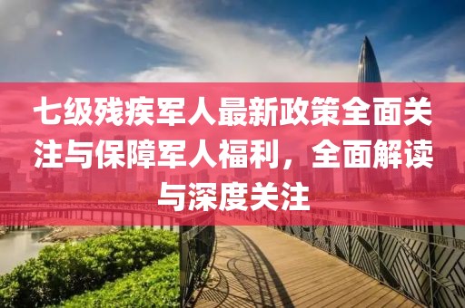 七级残疾军人最新政策全面关注与保障军人福利，全面解读与深度关注