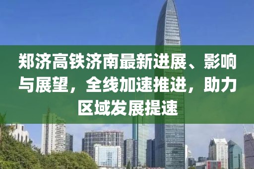 郑济高铁济南最新进展、影响与展望，全线加速推进，助力区域发展提速