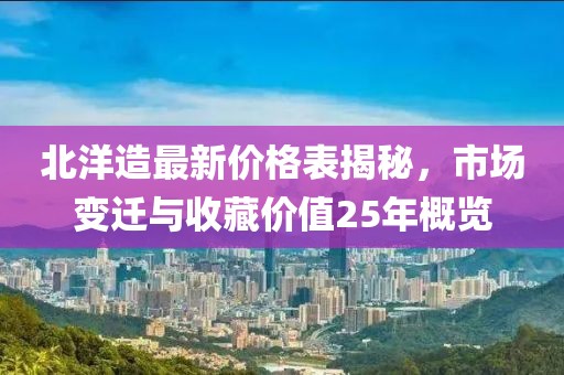 北洋造最新价格表揭秘，市场变迁与收藏价值25年概览