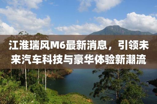 江淮瑞风M6最新消息，引领未来汽车科技与豪华体验新潮流
