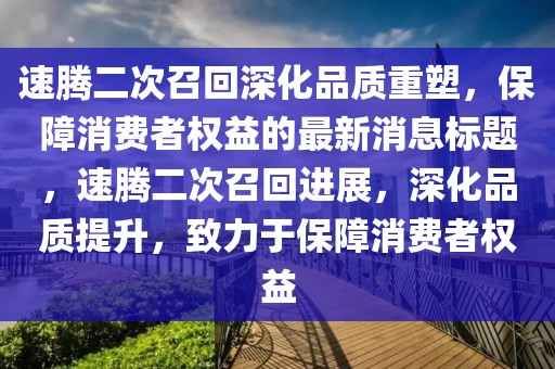 速腾二次召回深化品质重塑，保障消费者权益的最新消息标题，速腾二次召回进展，深化品质提升，致力于保障消费者权益