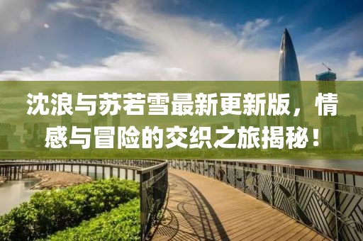 沈浪与苏若雪最新更新版，情感与冒险的交织之旅揭秘！