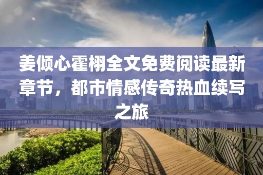 姜倾心霍栩全文免费阅读最新章节，都市情感传奇热血续写之旅