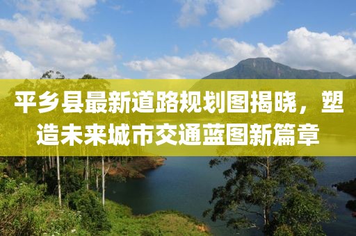 平乡县最新道路规划图揭晓，塑造未来城市交通蓝图新篇章
