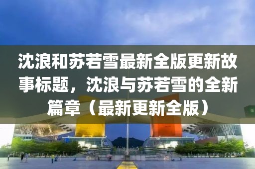 沈浪和苏若雪最新全版更新故事标题，沈浪与苏若雪的全新篇章（最新更新全版）